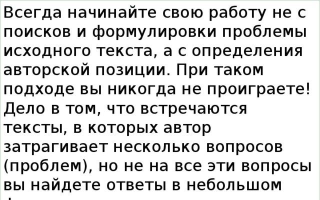 Всегда начинайте свою работу не с поисков и формулировки проблемы исходного текста, а с определения авторской позиции. При таком подходе вы никогда не проиграете! Дело в том, что встречаются тексты, в которых автор затрагивает несколько вопросов (проблем), но не на все эти вопросы вы найдете ответы в небольшом фрагменте текста, предлагаемом вам для анализа разработчиками КИМов на экзамене.