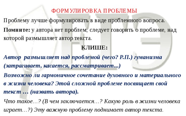 ФОРМУЛИРОВКА ПРОБЛЕМЫ Проблему лучше формулировать в виде проблемного вопроса. Помните: у автора нет проблем; следует говорить о проблеме, над которой размышляет автор текста. КЛИШЕ: Автор размышляет над проблемой  (чего? Р.П.) гуманизма  (затрагивает, касается, рассматривает...) Возможно ли гармоничное сочетание духовного и материального в жизни человека? Этой сложной проблеме посвящает свой текст … (назвать автора). Что такое…? (В чем заключается…? Какую роль в жизни человека играет…?) Эту важную проблему поднимает автор текста.