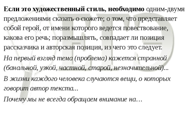 Если это художественный стиль, необходимо одним-двумя предложениями сказать о сюжете; о том, что представляет собой герой, от имени которого ведется повествование, какова его речь; поразмышлять, совпадает ли позиция рассказчика и авторская позиция, из чего это следует. На первый взгляд тема (проблема) кажется странной (банальной, узкой, частной, старой, незначительной)... В жизни каждого человека случаются вещи, о которых говорит автор текста... Почему мы не всегда обращаем внимание на…