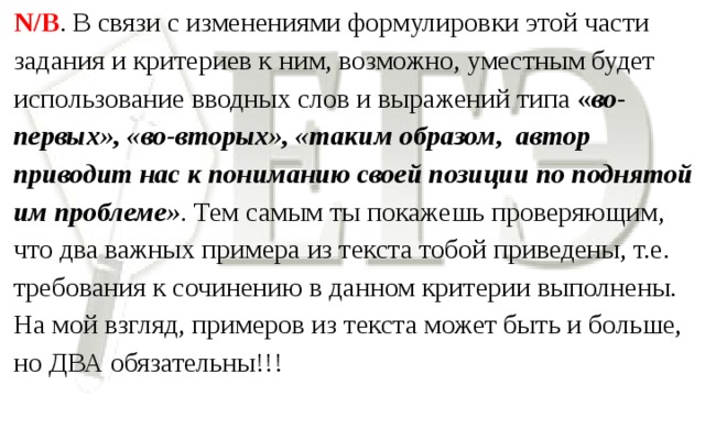 N/B . В связи с изменениями формулировки этой части задания и критериев к ним, возможно, уместным будет использование вводных слов и выражений типа « во-первых», «во-вторых», «таким образом, автор приводит нас к пониманию своей позиции по поднятой им проблеме» . Тем самым ты покажешь проверяющим, что два важных примера из текста тобой приведены, т.е. требования к сочинению в данном критерии выполнены. На мой взгляд, примеров из текста может быть и больше, но ДВА обязательны!!!