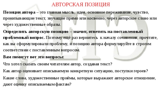 АВТОРСКАЯ ПОЗИЦИЯ Позиция автора – это главная мысль, идея, основное переживание, чувство, пронизывающие текст, звучащие прямо или косвенно, через авторское слово или через художественные образы. Определить авторскую позицию – значит, ответить на поставленный  проблемный вопрос. Поэтому ещё раз вернитесь к началу сочинения, прочтите, как вы сформулировали проблему, и позицию автора формулируйте в строгом соответствии с поставленным вопросом. Вам помогут вот эти вопросы: Что хотел сказать своим читателям автор, создавая текст? Как автор оценивает описываемую конкретную ситуацию, поступки героев? Какие слова, художественные приёмы, которые выражают авторское отношение, дают оценку описываемым фактам?