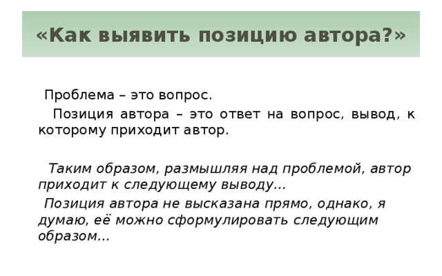 «Как выявить позицию автора?»  Проблема – это вопрос.  Позиция автора – это ответ на вопрос, вывод, к которому приходит автор.  Таким образом, размышляя над проблемой, автор приходит к следующему выводу…  Позиция автора не высказана прямо, однако, я думаю, её можно сформулировать следующим образом…