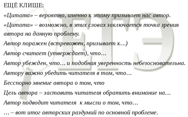 ЕЩЁ КЛИШЕ: «Цитата» – вероятно, именно к этому призывает нас автор. «Цитата» – возможно, в этих словах заключается точка зрения автора на данную проблему. Автор поражен (встревожен, призывает к…) Автор считает (утверждает), что… Автор убежден, что… и подобная уверенность небезосновательна. Автору важно убедить читателя в том, что… Бесспорно мнение автора о том, что Цель автора – заставить читателя обратить внимание на… Автор подводит читателя к мысли о том, что… … – вот итог авторских раздумий по основной проблеме.