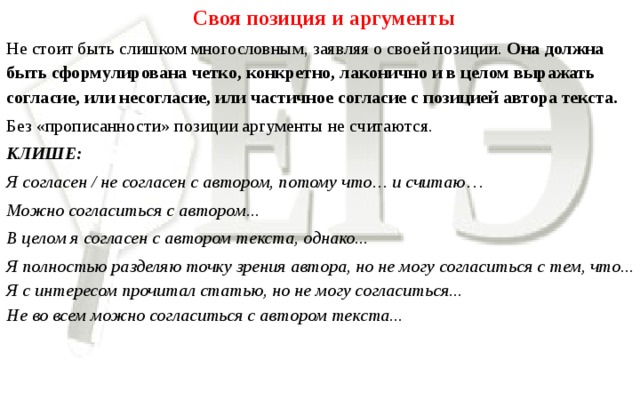 Своя позиция и аргументы Не стоит быть слишком многословным, заявляя о своей позиции. Она должна быть сформулирована четко, конкретно, лаконично и в целом выражать согласие, или несогласие, или частичное согласие с позицией автора текста. Без «прописанности» позиции аргументы не считаются.  КЛИШЕ: Я согласен / не согласен с автором, потому что… и считаю … Можно согласиться с автором... В целом я согласен с автором текста, однако... Я полностью разделяю точку зрения автора, но не могу согласиться с тем, что...  Я с интересом прочитал статью, но не могу согласиться...  Не во всем можно согласиться с автором текста...