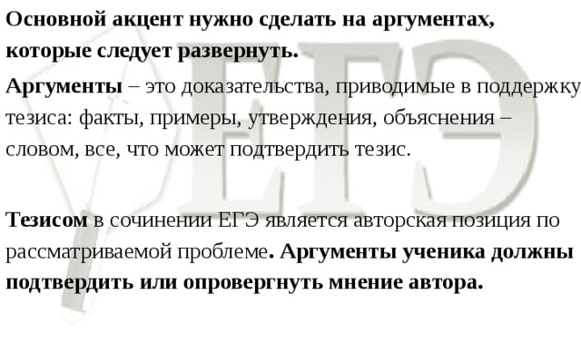 Основной акцент нужно сделать на аргументах, которые следует развернуть. Аргументы – это доказательства, приводимые в поддержку тезиса: факты, примеры, утверждения, объяснения – словом, все, что может подтвердить тезис.   Тезисом в сочинении ЕГЭ является авторская позиция по рассматриваемой проблеме . Аргументы ученика должны подтвердить или опровергнуть мнение автора.