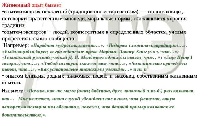 Жизненный опыт бывает: опытом многих поколений (традиционно-историческим) — это пословицы, поговорки, нравственные заповеди, моральные нормы, сложившиеся хорошие традиции; опытом экспертов ‒ людей, компетентных в определенных областях, ученых, профессиональных сообществ.  Например: « Народная мудрость гласит:…», «Недаром сложилась традиция:…», «Выдающийся борец за гражданские права Мартин Лютер Кинг учил, что…»; «Гениальный русский ученый Д. И. Менделеев однажды сказал, что…»; «Еще Петр I говорил, что…»; «Любой историк скажет вам, что…»; «Большинство врачей счи­тают, что…»; «Как установлено японскими учеными…» и т. п.  опытом близких, родных, знакомых людей;  и, наконец, собственным жизненным опытом. Например: «Помню, как-то мама (отец бабушка, друг, знакомый и т. д.) рассказывали, как… Мне кажется, этот случай убеждает нас в том, что (вспомни, какую авторскую позицию ты обозначил, покажи, что данный пример является ее доказательством)».