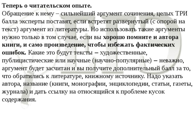 Теперь о читательском опыте. Обращение к нему – сильнейший аргумент сочинения, целых ТРИ балла эксперты поставят, если встретят развернутый (с опорой на текст) аргумент из литературы. Но использовать такие аргументы нужно только в том случае, если вы хорошо помните и автора книги, и само произведение, чтобы избежать фактических ошибок. Какие это будут тексты ‒ художественные, публицистические или научные (научно-популярные) ‒ неважно, аргумент будет засчитан и вы получите дополнительный балл за то, что обратились к литературе, книжному источнику. Надо указать автора, название (книги, монографии, энциклопедии, статьи, газеты, журнала) и дать ссылку на относящийся к проблеме кусок содержания.