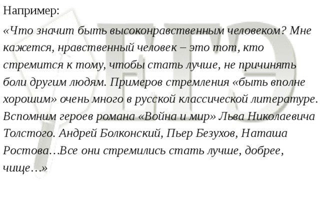 Например: «Что значит быть высоконравственным человеком? Мне кажется, нравственный человек – это тот, кто стремится к тому, чтобы стать лучше, не причинять боли другим людям. Примеров стремления «быть вполне хорошим» очень много в русской классической литературе. Вспомним героев романа «Война и мир» Льва Николаевича Толстого. Андрей Болконский, Пьер Безухов, Наташа Ростова…Все они стремились стать лучше, добрее, чище…»