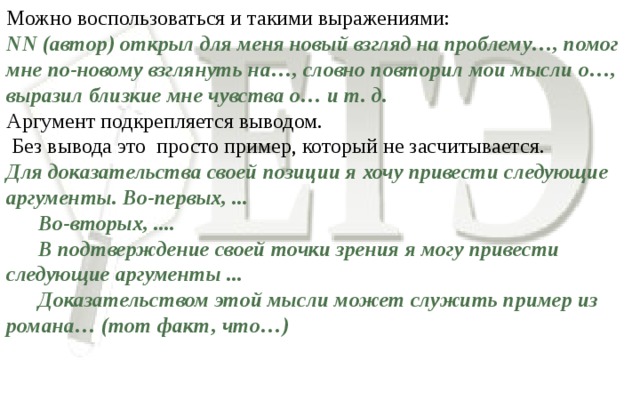 Можно воспользоваться и такими выражениями: NN (автор) открыл для меня новый взгляд на проблему…, помог мне по-новому взглянуть на…, словно повторил мои мысли о…, выразил близкие мне чувства о… и т. д. Аргумент подкрепляется выводом.  Без вывода это просто пример, который не засчитывается. Для доказательства своей позиции я хочу привести следующие аргументы. Во-первых, ...  Во-вторых, ....  В подтверждение своей точки зрения я могу привести следующие аргументы ...  Доказательством этой мысли может служить пример из романа… (тот факт, что…)  