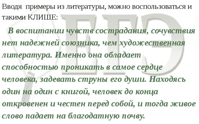 Вводя примеры из литературы, можно воспользоваться и такими КЛИШЕ:  В воспитании чувств сострадания, сочувствия нет надежней союзника, чем художественная литература. Именно она обладает способностью проникать в самое сердце человека, задевать струны его души. Находясь один на один с книгой, человек до конца откровенен и честен перед собой, и тогда живое слово падает на благодатную почву.   Аргумент также подкрепляется выводом.