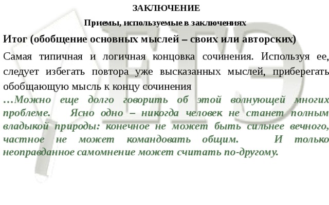 ЗАКЛЮЧЕНИЕ Приемы, используемые в заключениях  Итог (обобщение основных мыслей – своих или авторских) Самая типичная и логичная концовка сочинения. Используя ее, следует избегать повтора уже высказанных мыслей, приберегать обобщающую мысль к концу сочинения … Можно еще долго говорить об этой волнующей многих проблеме. Ясно одно – никогда человек не станет полным владыкой природы: конечное не может быть сильнее вечного, частное не может командовать общим. И только неоправданное самомнение может считать по-другому.