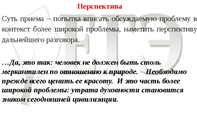 Перспектива Суть приема – попытка вписать обсуждаемую проблему в контекст более широкой проблемы, наметить перспективу дальнейшего разговора.   … Да, это так: человек не должен быть столь меркантилен по отношению к природе. Необходимо прежде всего ценить ее красоту. И это часть более широкой проблемы: утрата духовности становится знаком сегодняшней цивилизации.