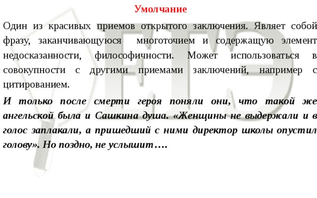 Умолчание Один из красивых приемов открытого заключения. Являет собой фразу, заканчивающуюся многоточием и содержащую элемент недосказанности, философичности. Может использоваться в совокупности с другими приемами заключений, например с цитированием. И только после смерти героя поняли они, что такой же ангельской была и Сашкина душа. «Женщины не выдержали и в голос заплакали, а пришедший с ними директор школы опустил голову». Но поздно, не услышит ….