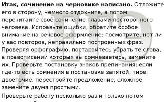 Итак, сочинение на черновике написано. Отложите его в сторону, немного отдохните, а потом перечитайте своё сочинение глазами постороннего человека. Исправьте ошибки, обратите особое внимание на речевое оформление: посмотрите, нет ли у вас повторов, неправильно построенных фраз. Проверяя орфографию, постарайтесь убрать те слова, в правописании которых вы сомневаетесь, замените их. Проверьте постановку знаков препинания: если где-то есть сомнения в постановке запятой, тире, двоеточие, перестройте предложение, сложное замените двумя простыми. Проверьте работу несколько раз и только потом приписывайте.