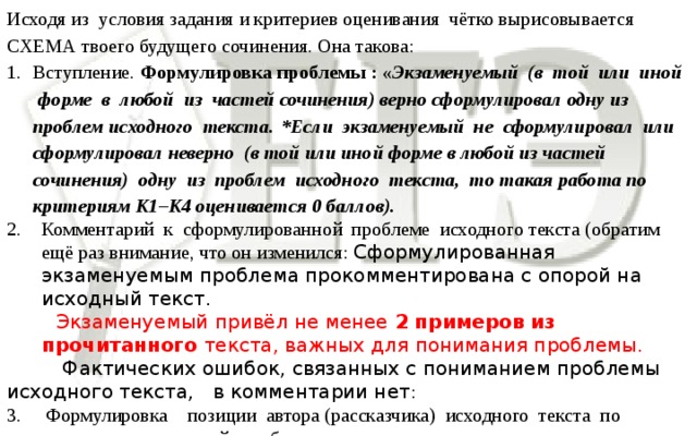 Исходя из условия задания и критериев оценивания чётко вырисовывается СХЕМА твоего будущего сочинения. Она такова: Вступление. Формулировка проблемы : « Экзаменуемый (в той или иной форме в любой из частей сочинения) верно сформулировал одну из проблем исходного текста.  *Если экзаменуемый не сформулировал или сформулировал неверно (в той или иной форме в любой из частей сочинения) одну из проблем исходного текста, то такая работа по критериям К1–К4 оценивается 0 баллов). Комментарий к сформулированной проблеме исходного текста (обратим ещё раз внимание, что он изменился: Сформулированная экзаменуемым проблема прокомментирована с опорой на исходный текст.  Экзаменуемый привёл не менее 2 примеров из прочитанного текста, важных для понимания проблемы.  Фактических ошибок, связанных с пониманием проблемы исходного текста, в комментарии нет : 3. Формулировка  позиции автора (рассказчика) исходного текста по прокомментированной  проблеме.