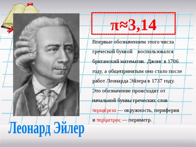 π≈3,14 Впервые обозначением этого числа греческой буквой воспользовался британский математик Джонс в 1706 году, а общепринятым оно стало после работ Леонарда Эйлера в 1737 году. Это обозначение происходит от начальной буквы греческих слов περιφέρεια   — окружность, периферия и περίμετρος   — периметр.