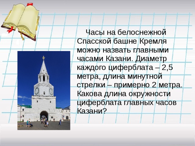 Часы на белоснежной Спасской башне Кремля можно назвать главными часами Казани. Диаметр каждого циферблата – 2,5 метра, длина минутной стрелки – примерно 2 метра.  Какова длина окружности циферблата главных часов Казани?