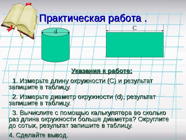 Практическая работа . C d  Указания к работе:  1. Измерьте длину окружности (С) и результат запишите в таблицу.  2. Измерьте диаметр окружности ( d) , результат запишите в таблицу.  3. Вычислите с помощью калькулятора во сколько раз длина окружности больше диаметра? Округлите до сотых, результат запишите в таблицу. 4. Сделайте вывод.