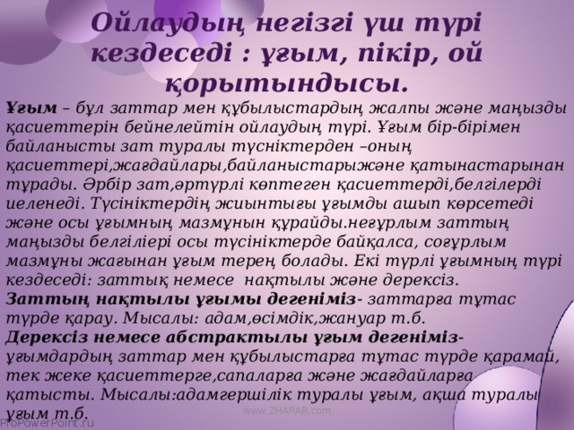 Ойлаудың негізгі үш түрі кездеседі : ұғым, пікір, ой қорытындысы.   Ұғым – бұл заттар мен құбылыстардың жалпы және маңызды қасиеттерін бейнелейтін ойлаудың түрі. Ұғым бір-бірімен байланысты зат туралы түсніктерден –оның қасиеттері,жағдайлары,байланыстарыжәне қатынастарынан тұрады. Әрбір зат,әртүрлі көптеген қасиеттерді,белгілерді иеленеді. Түсініктердің жиынтығы ұғымды ашып көрсетеді және осы ұғымның мазмұнын құрайды.неғұрлым заттың маңызды белгіліері осы түсініктерде байқалса, соғұрлым мазмұны жағынан ұғым терең болады. Екі түрлі ұғымның түрі кездеседі: заттық немесе нақтылы және дерексіз. Заттың нақтылы ұғымы дегеніміз - заттарға тұтас түрде қарау. Мысалы: адам,өсімдік,жануар т.б. Дерексіз немесе абстрактылы ұғым дегеніміз -ұғымдардың заттар мен құбылыстарға тұтас түрде қарамай, тек жеке қасиеттерге,сапаларға және жағдайларға қатысты. Мысалы:адамгершілік туралы ұғым, ақша туралы ұғым т.б. www.ZHARAR.com