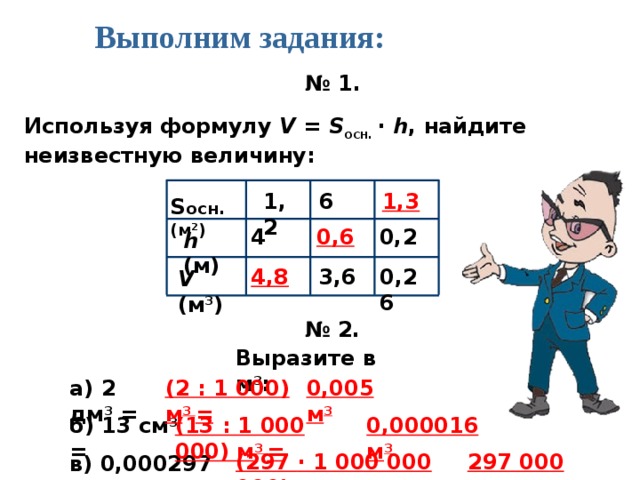 Выполним задания: № 1. Используя формулу V = S осн. · h , найдите неизвестную величину: 1,3 1,2 6 S осн.(м 2 ) 0,6 4 0,2 h (м) 4,8 0,26 3,6 V (м 3 ) № 2. Выразите в м 3 : а) 2 дм 3 = 0,005 м 3 (2 : 1 000) м 3 = б) 13 см 3 = 0,000016 м 3 (13 : 1 000 000) м 3 = 297 000 м 3 (297 · 1 000 000 000) м 3 = в) 0,000297 км 3 =