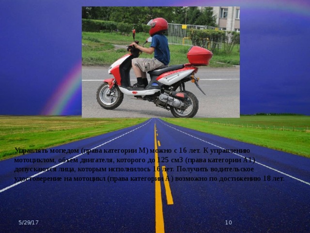 Управлять мопедом (права категории М) можно с 16 лет. К управлению мотоциклом, объём двигателя, которого до 125 см3 (права категории А1) допускаются лица, которым исполнилось 16 лет. Получить водительское удостоверение на мотоцикл (права категории А) возможно по достижению 18 лет. 5/29/17