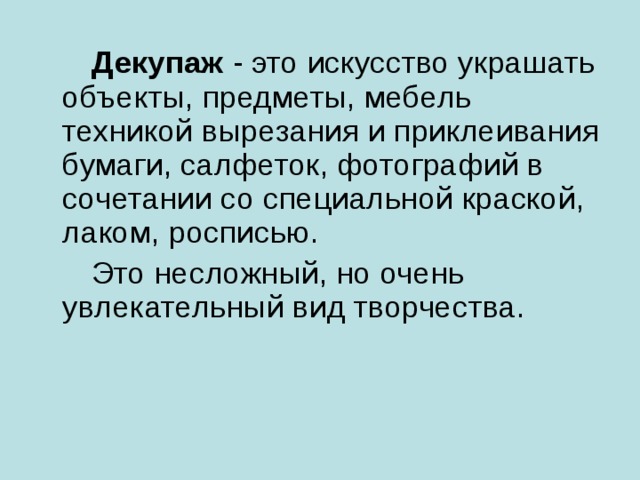 Декупаж - это искусство украшать объекты, предметы, мебель техникой вырезания и приклеивания бумаги, салфеток, фотографий в сочетании со специальной краской, лаком, росписью.  Это несложный, но очень увлекательный вид творчества.