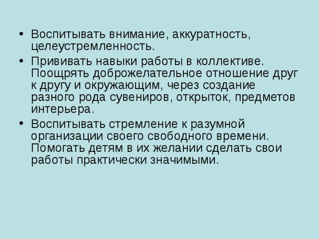 Воспитывать внимание, аккуратность, целеустремленность. Прививать навыки работы в коллективе. Поощрять доброжелательное отношение друг к другу и окружающим, через создание разного рода сувениров, открыток, предметов интерьера. Воспитывать стремление к разумной организации своего свободного времени. Помогать детям в их желании сделать свои работы практически значимыми.