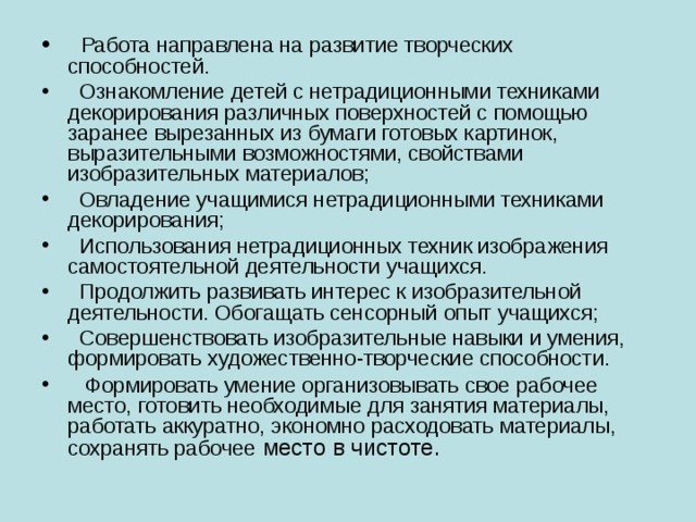 Работа направлена на развитие творческих способностей.  Ознакомление детей с нетрадиционными техниками декорирования различных поверхностей с помощью заранее вырезанных из бумаги готовых картинок, выразительными возможностями, свойствами изобразительных материалов;  Овладение учащимися нетрадиционными техниками декорирования;   Использования нетрадиционных техник изображения самостоятельной деятельности учащихся.  Продолжить развивать интерес к изобразительной деятельности. Обогащать сенсорный опыт учащихся;  Совершенствовать изобразительные навыки и умения, формировать художественно-творческие способности.  Формировать умение организовывать свое рабочее место, готовить необходимые для занятия материалы, работать аккуратно, экономно расходовать материалы, сохранять рабочее место в чистоте.