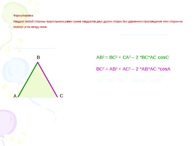 Формулировка:   Квадрат любой стороны треугольника равен сумме квадратов двух других сторон без удвоенного произведения этих сторон на косинус угла между ними.  В АВ 2 = ВС 2 + СА 2 – 2 *ВС*АС cosС ВС 2 = АВ 2 + АС 2 – 2 *АВ*АС *cosА АС 2= АВ 2 + ВС 2 - 2АВ*ВС cosВ С А
