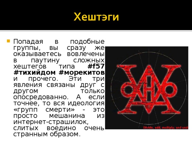 Попадая в подобные группы, вы сразу же оказываетесь вовлечены в паутину сложных хештегов типа #f57 #тихийдом #морекитов и прочего. Эти три явления связаны друг с другом только опосредованно. А если точнее, то вся идеология «групп смерти» - это просто мешанина из интернет-страшилок, слитых воедино очень странным образом.