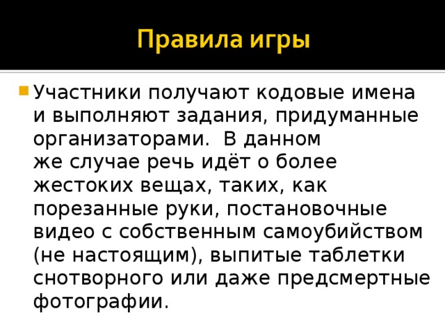 Участники получают кодовые имена и выполняют задания, придуманные организаторами.  В данном же случае речь идёт о более жестоких вещах, таких, как порезанные руки, постановочные видео с собственным самоубийством (не настоящим), выпитые таблетки снотворного или даже предсмертные фотографии. 