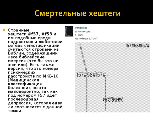 Странные хештеги  #f57 ,  #f53  и им подобные среди подростков и любителей сетевых мистификаций считаются строками из Библии, содержащими «все библейские смерти» (что бы это ни значило). Есть также версия, что это номера психических расстройств по МКБ-10 (Медицинская классификация болезней), но это маловероятно, так как под номером F57 идёт послеродовая депрессия, которая едва ли соотносится с данной темой. 