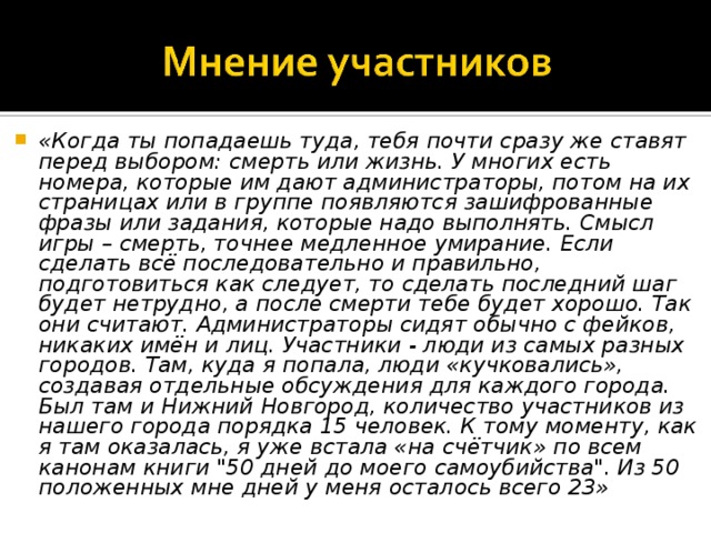 «Когда ты попадаешь туда, тебя почти сразу же ставят перед выбором: смерть или жизнь. У многих есть номера, которые им дают администраторы, потом на их страницах или в группе появляются зашифрованные фразы или задания, которые надо выполнять. Смысл игры – смерть, точнее медленное умирание. Если сделать всё последовательно и правильно, подготовиться как следует, то сделать последний шаг будет нетрудно, а после смерти тебе будет хорошо. Так они считают. Администраторы сидят обычно с фейков, никаких имён и лиц. Участники - люди из самых разных городов. Там, куда я попала, люди «кучковались», создавая отдельные обсуждения для каждого города. Был там и Нижний Новгород, количество участников из нашего города порядка 15 человек. К тому моменту, как я там оказалась, я уже встала «на счётчик» по всем канонам книги 