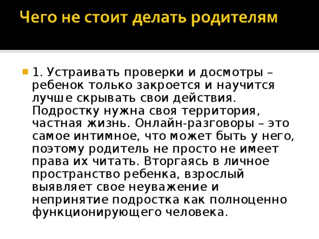 1. Устраивать проверки и досмотры – ребенок только закроется и научится лучше скрывать свои действия. Подростку нужна своя территория, частная жизнь. Онлайн-разговоры – это самое интимное, что может быть у него, поэтому родитель не просто не имеет права их читать. Вторгаясь в личное пространство ребенка, взрослый выявляет свое неуважение и непринятие подростка как полноценно функционирующего человека.