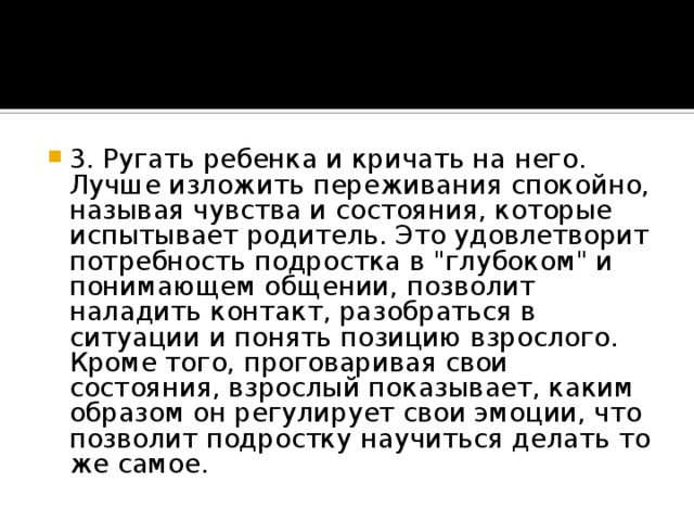 3. Ругать ребенка и кричать на него. Лучше изложить переживания спокойно, называя чувства и состояния, которые испытывает родитель. Это удовлетворит потребность подростка в 