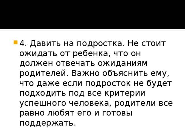 4. Давить на подростка. Не стоит ожидать от ребенка, что он должен отвечать ожиданиям родителей. Важно объяснить ему, что даже если подросток не будет подходить под все критерии успешного человека, родители все равно любят его и готовы поддержать.