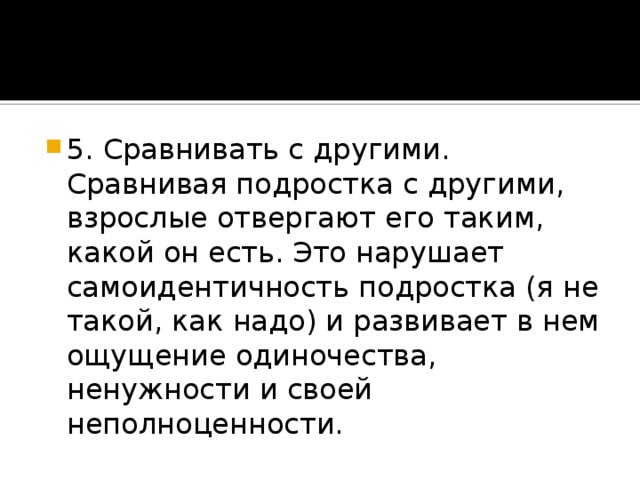 5. Сравнивать с другими. Сравнивая подростка с другими, взрослые отвергают его таким, какой он есть. Это нарушает самоидентичность подростка (я не такой, как надо) и развивает в нем ощущение одиночества, ненужности и своей неполноценности.