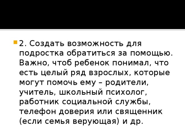 2. Создать возможность для подростка обратиться за помощью. Важно, чтоб ребенок понимал, что есть целый ряд взрослых, которые могут помочь ему – родители, учитель, школьный психолог, работник социальной службы, телефон доверия или священник (если семья верующая) и др.