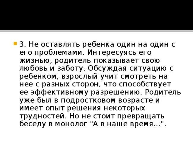 3. Не оставлять ребенка один на один с его проблемами. Интересуясь его жизнью, родитель показывает свою любовь и заботу. Обсуждая ситуацию с ребенком, взрослый учит смотреть на нее с разных сторон, что способствует ее эффективному разрешению. Родитель уже был в подростковом возрасте и имеет опыт решения некоторых трудностей. Но не стоит превращать беседу в монолог 