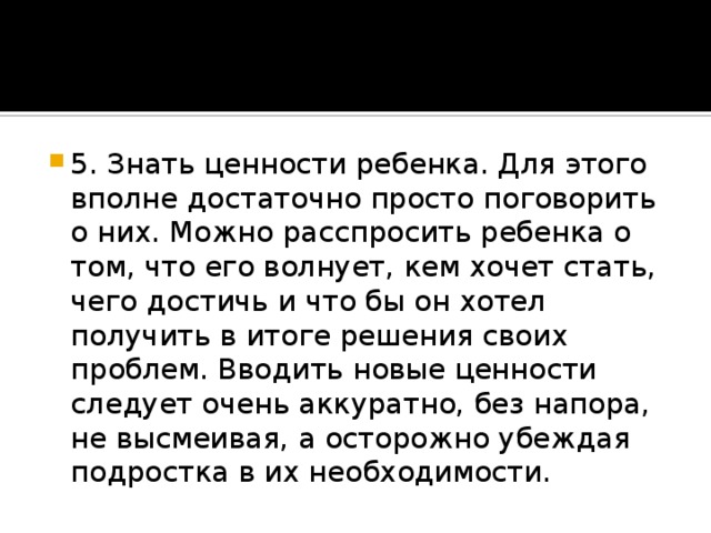 5. Знать ценности ребенка. Для этого вполне достаточно просто поговорить о них. Можно расспросить ребенка о том, что его волнует, кем хочет стать, чего достичь и что бы он хотел получить в итоге решения своих проблем. Вводить новые ценности следует очень аккуратно, без напора, не высмеивая, а осторожно убеждая подростка в их необходимости.