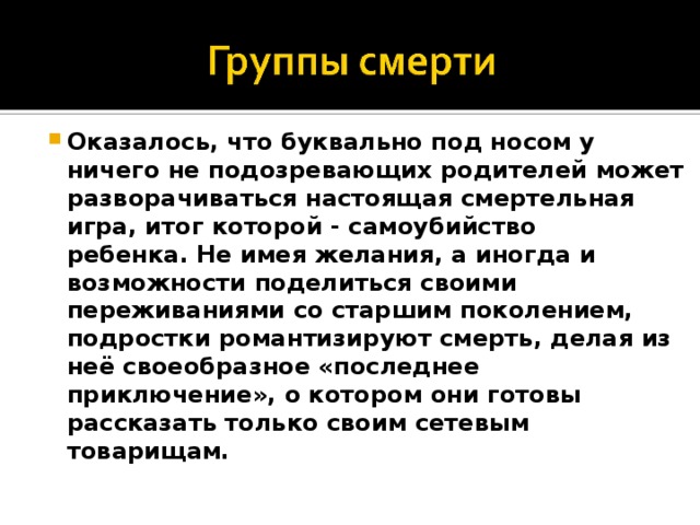 Оказалось, что буквально под носом у ничего не подозревающих родителей может разворачиваться настоящая смертельная игра, итог которой - самоубийство ребенка. Не имея желания, а иногда и возможности поделиться своими переживаниями со старшим поколением, подростки романтизируют смерть, делая из неё своеобразное «последнее приключение», о котором они готовы рассказать только своим сетевым товарищам.