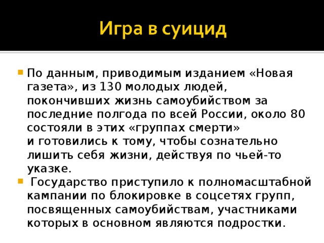 По данным, приводимым изданием «Новая газета», из 130 молодых людей, покончивших жизнь самоубийством за последние полгода по всей России, около 80 состояли в этих «группах смерти» и готовились к тому, чтобы сознательно лишить себя жизни, действуя по чьей-то указке.  Государство приступило к полномасштабной кампании по блокировке в соцсетях групп, посвященных самоубийствам, участниками которых в основном являются подростки. 