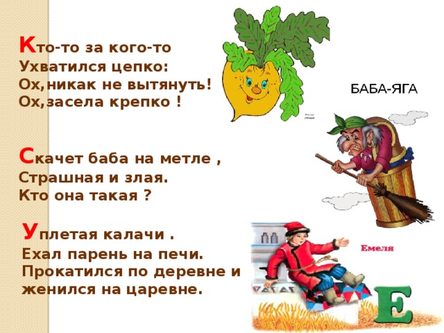 К то-то за кого-то Ухватился цепко: Ох,никак не вытянуть! Ох,засела крепко ! С качет баба на метле , Cтрашная и злая. Кто она такая ? У плетая калачи . Ехал парень на печи. Прокатился по деревне и женился на царевне.