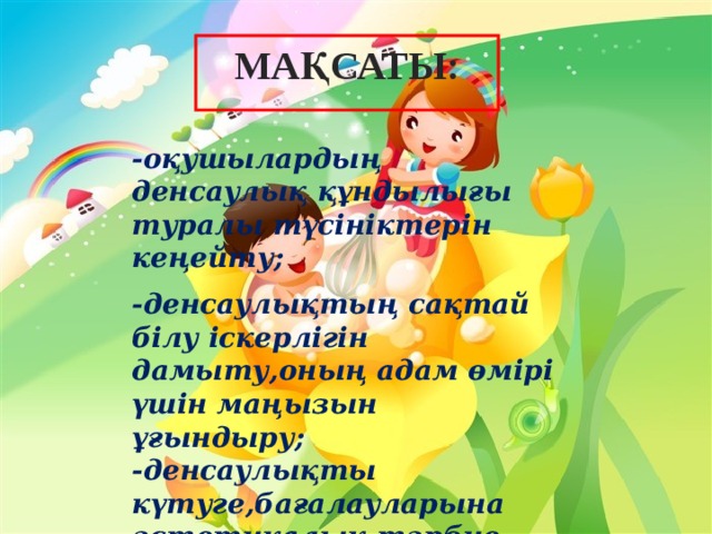 МАҚСАТЫ: -оқушылардың денсаулық құндылығы туралы түсініктерін кеңейту;  -денсаулықтың сақтай білу іскерлігін дамыту,оның адам өмірі үшін маңызын ұғындыру; -денсаулықты күтуге,бағалауларына эстетикалық тәрбие беру ;