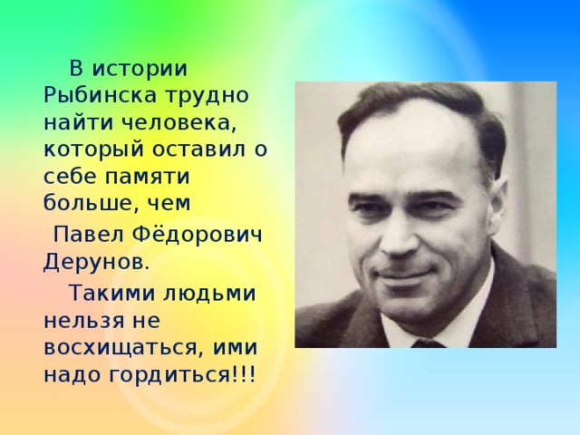 В истории Рыбинска трудно найти человека, который оставил о себе памяти больше, чем  Павел Фёдорович Дерунов.   Такими людьми нельзя не восхищаться, ими надо гордиться!!!