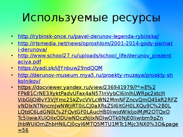 Используемые ресурсы http://rybinsk-once.ru/pavel-derunov-legenda-rybinska/ http://rtsmedia.net/news/oproshlom/2001-2014-gody-pamiati-derunova/ http://www.school27.ru/uploads/school_life/derunov_prezentaciya.pdf https://yadi.sk/i/JYnbuw29ndQQM http://derunov-museum.mya5.ru/proekty-muzeya/proekty-shkolnikov/ https://docviewer.yandex.ru/view/236941979/?*=E%2FPk81CrNE3XyktPadvUFax4aN57InVybCI6InlhLWRpc2stcHVibGljOi8vY3VJYmc2SkZvcVVLcWN2MmNFZncvQmQ4SkR2RFZvNDIxNTNncmJwNWJiRT0iLCJ0aXRsZSI6ItGH0LXQu9C%2B0LLQtdC6LdGN0L%2FQvtGF0LAucHB0IiwidWlkIjoiMjM2OTQxOTc5IiwieXUiOiIxODUwNDczNjIxNDIwOTk0NjE0Iiwibm9pZnJhbWUiOmZhbHNlLCJ0cyI6MTQ5MTU1MTc1Mjc3NX0%3D&page=56