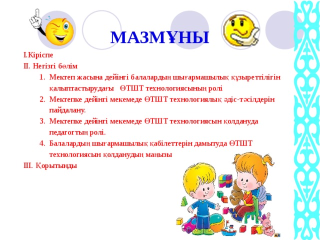 МАЗМҰНЫ   І.Кіріспе ІІ. Негізгі бөлім Мектеп жасына дейінгі балалардың шығармашылық құзыреттілігін қалыптастырудағы ӨТШТ технологиясының ролі Мектепке дейінгі мекемеде ӨТШТ технологиялық әдіс-тәсілдерін пайдалану. Мектепке дейінгі мекемеде ӨТШТ технологиясын қолдануда педагогтың ролі. Балалардың шығармашылық қабілеттерін дамытуда ӨТШТ технологиясын қолданудың маңызы. Мектеп жасына дейінгі балалардың шығармашылық құзыреттілігін қалыптастырудағы ӨТШТ технологиясының ролі Мектепке дейінгі мекемеде ӨТШТ технологиялық әдіс-тәсілдерін пайдалану. Мектепке дейінгі мекемеде ӨТШТ технологиясын қолдануда педагогтың ролі. Балалардың шығармашылық қабілеттерін дамытуда ӨТШТ технологиясын қолданудың маңызы. ІІІ. Қорытынды