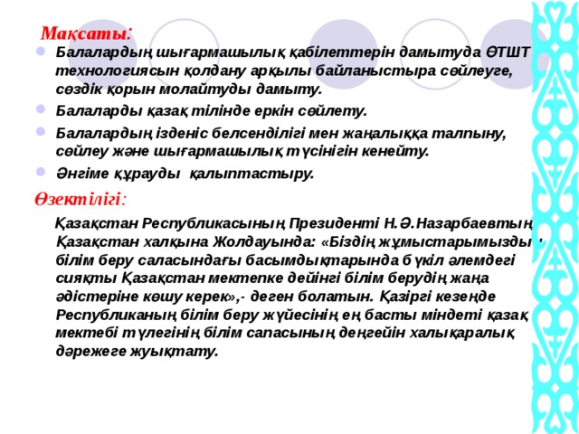 Ма қсаты : Балалардың шығармашылық қабілеттерін дамытуда ӨТШТ технологиясын қолдану арқылы байланыстыра сөйлеуге, сөздік қорын молайтуды дамыту. Балаларды қазақ тілінде еркін сөйлету. Балалардың ізденіс белсенділігі мен жаңалыққа талпыну, сөйлеу және шығармашылық түсінігін кенейту. Әнгіме құрауды қалыптастыру. Өзектілігі :  Қазақстан Республикасының Президенті Н.Ә.Назарбаевтың Қазақстан халқына Жолдауында: «Біздің жұмыстарымыздың білім беру саласындағы басымдықтарында бүкіл әлемдегі сияқты Қазақстан мектепке дейінгі білім берудің жаңа әдістеріне көшу керек»,- деген болатын. Қазіргі кезеңде Республиканың білім беру жүйесінің ең басты міндеті қазақ мектебі түлегінің білім сапасының деңгейін халықаралық дәрежеге жуықтату.