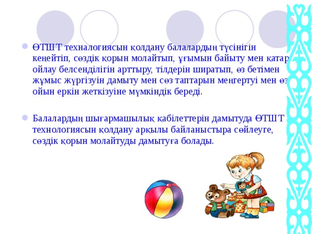 ӨТШТ техналогиясын қолдану балалардың түсінігін кеңейтіп, сөздік қорын молайтып, ұғымын байыту мен қатар ойлау белсенділігін арттыру, тілдерін ширатып, өз бетімен жұмыс жүргізуін дамыту мен сөз таптарын меңгертуі мен өз ойын еркін жеткізуіне мүмкіндік береді. Балалардың шығармашылық қабілеттерін дамытуда ӨТШТ технологиясын қолдану арқылы байланыстыра сөйлеуге, сөздік қорын молайтуды дамытуға болады.