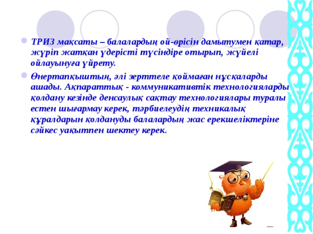 ТРИЗ мақсаты – балалардың ой-өрісін дамытумен қатар, жүріп жатқан үдерісті түсіндіре отырып, жүйелі ойлауынуға үйрету. Өнертапқыштың, әлі зерттеле қоймаған нұсқаларды ашады. Ақпараттық - коммуникативтік технологияларды қолдану кезінде денсаулық сақтау технологиялары туралы естен шығармау керек, тәрбиелеудің техникалық құралдарын қолдануды балалардың жас ерекшеліктеріне сәйкес уақытпен шектеу керек.